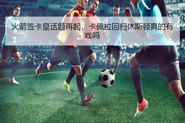 火箭签卡皇话题再起，卡佩拉回归休斯顿真的有戏吗